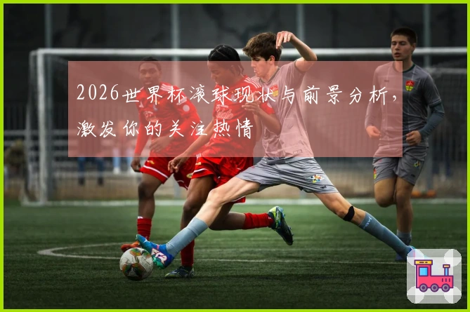 2026世界杯滚球现状与前景分析，激发你的关注热情