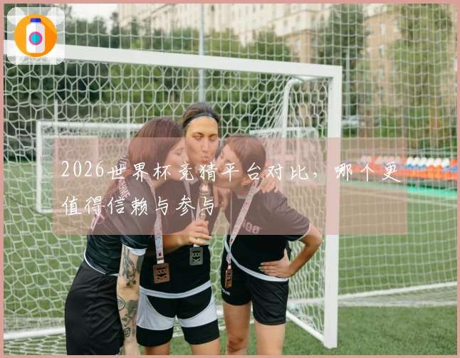 2026世界杯竞猜平台对比，哪个更值得信赖与参与
